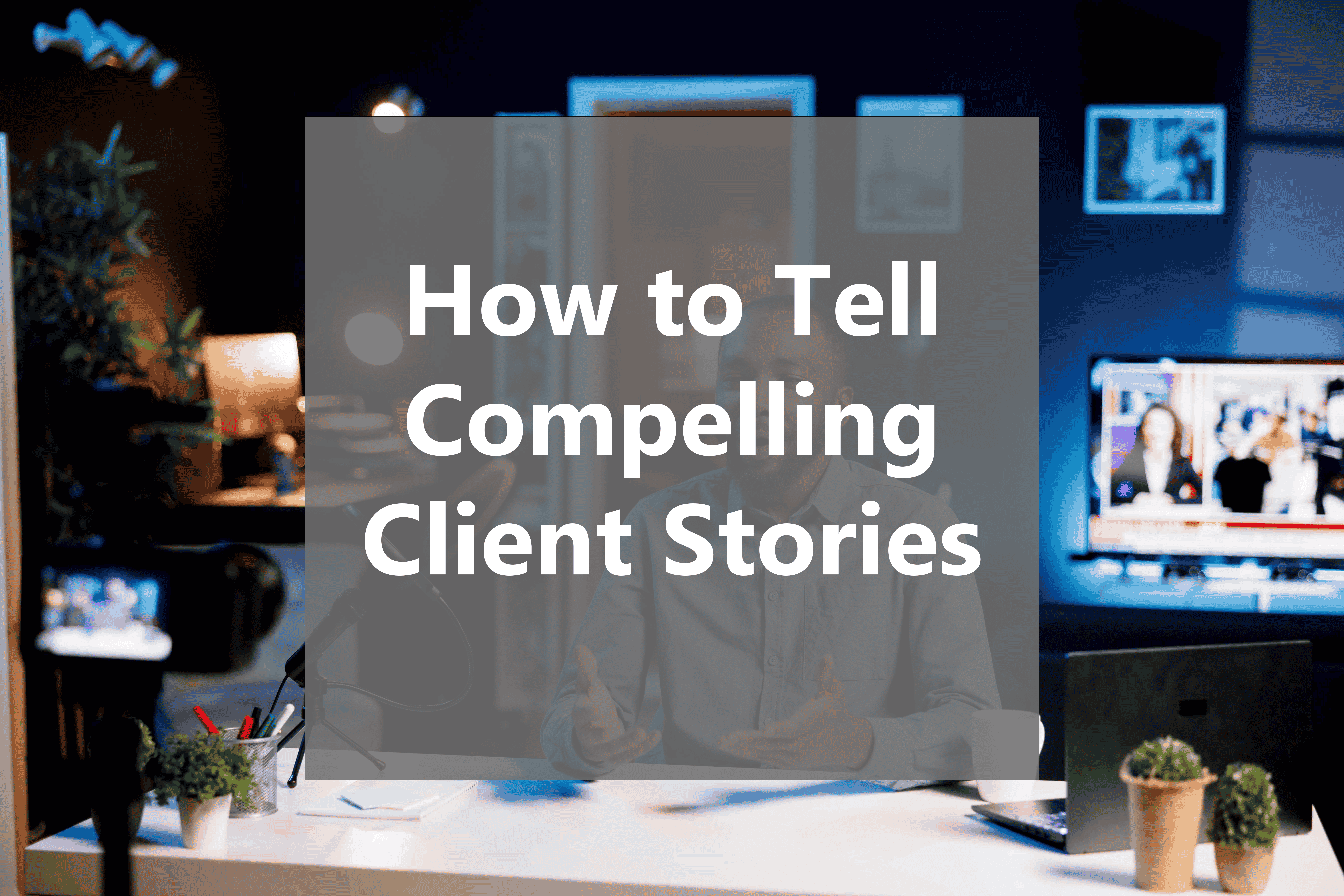 How to Tell Compelling Client Stories